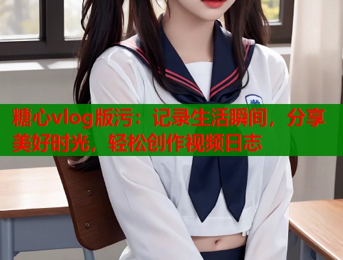 糖心vlog版污：记录生活瞬间，分享美好时光，轻松创作视频日志