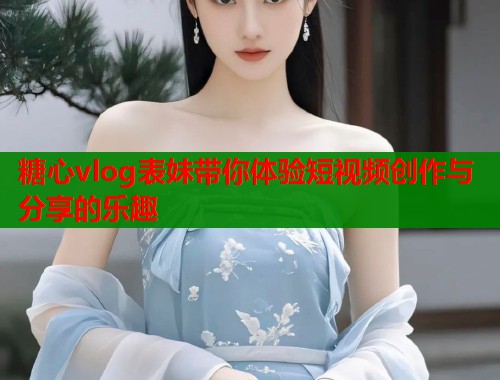 糖心vlog表妹带你体验短视频创作与分享的乐趣