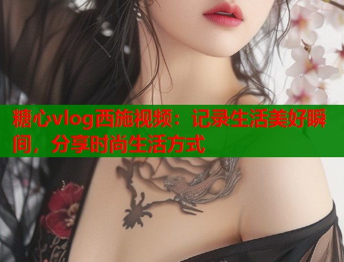 糖心vlog西施视频：记录生活美好瞬间，分享时尚生活方式