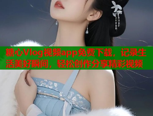 糖心Vlog视频app免费下载，记录生活美好瞬间，轻松创作分享精彩视频
