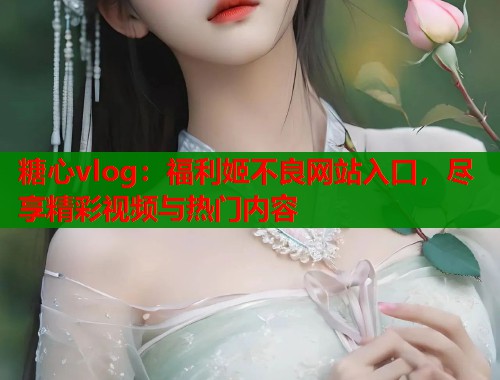 糖心vlog：福利姬不良网站入口，尽享精彩视频与热门内容