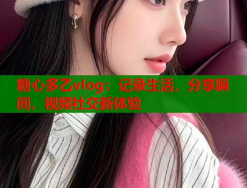 糖心多乙vlog：记录生活，分享瞬间，视频社交新体验