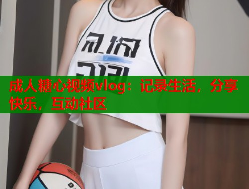 成人糖心视频vlog：记录生活，分享快乐，互动社区