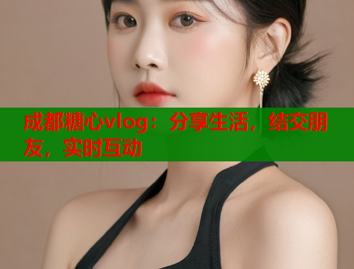成都糖心vlog：分享生活，结交朋友，实时互动