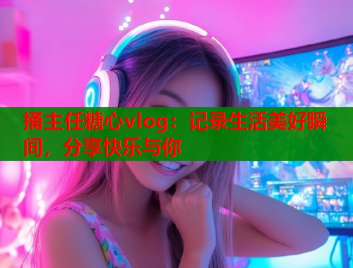 捅主任糖心vlog：记录生活美好瞬间，分享快乐与你