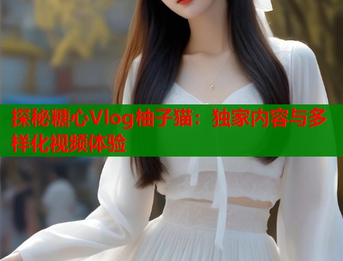 探秘糖心Vlog柚子猫：独家内容与多样化视频体验