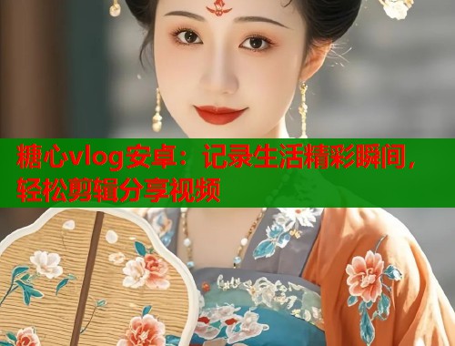 糖心vlog安卓：记录生活精彩瞬间，轻松剪辑分享视频