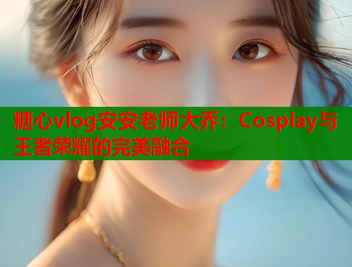 糖心vlog安安老师大乔：Cosplay与王者荣耀的完美融合