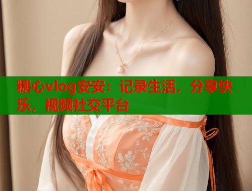 糖心vlog安安：记录生活，分享快乐，视频社交平台