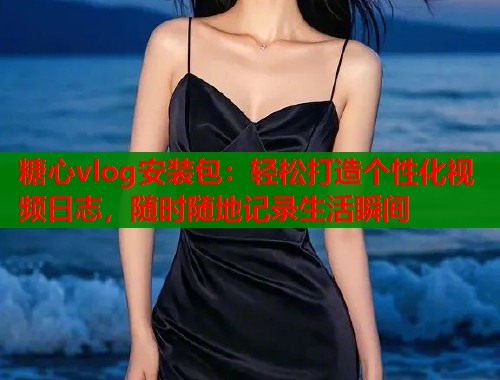 糖心vlog安装包：轻松打造个性化视频日志，随时随地记录生活瞬间