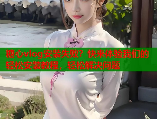 糖心vlog安装失败？快来体验我们的轻松安装教程，轻松解决问题