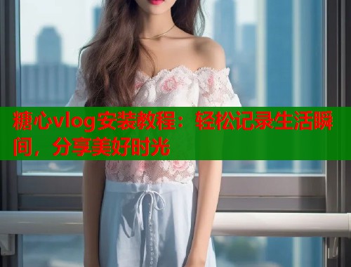 糖心vlog安装教程：轻松记录生活瞬间，分享美好时光