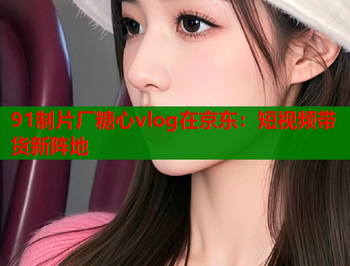 91制片厂糖心vlog在京东：短视频带货新阵地