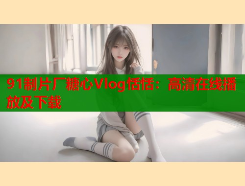 91制片厂糖心Vlog恬恬：高清在线播放及下载