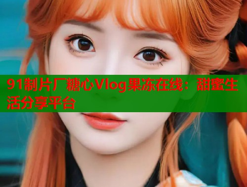 91制片厂糖心Vlog果冻在线：甜蜜生活分享平台