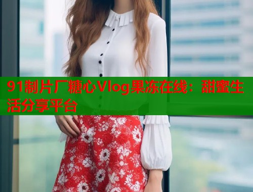 91制片厂糖心Vlog果冻在线：甜蜜生活分享平台