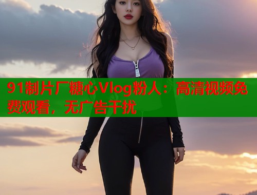 91制片厂糖心Vlog粉人：高清视频免费观看，无广告干扰