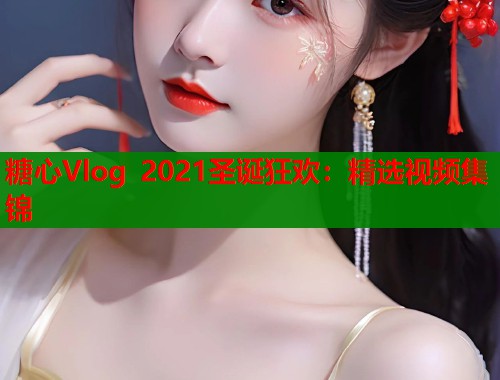 糖心Vlog 2021圣诞狂欢：精选视频集锦
