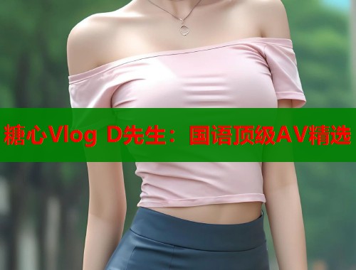 糖心Vlog D先生：国语顶级AV精选