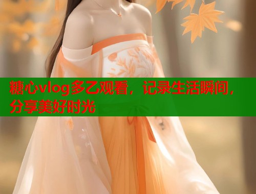 糖心vlog多乙观看，记录生活瞬间，分享美好时光