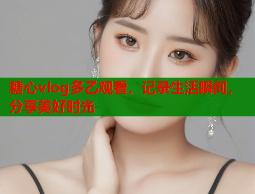 糖心vlog多乙观看，记录生活瞬间，分享美好时光