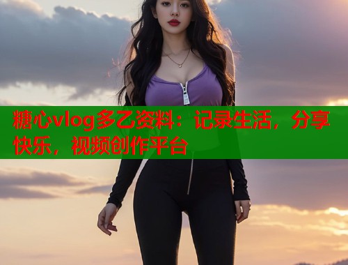 糖心vlog多乙资料：记录生活，分享快乐，视频创作平台