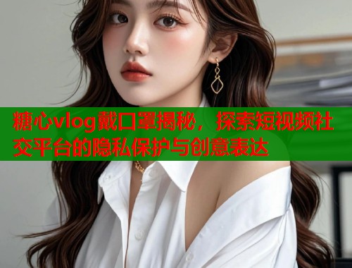 糖心vlog戴口罩揭秘，探索短视频社交平台的隐私保护与创意表达