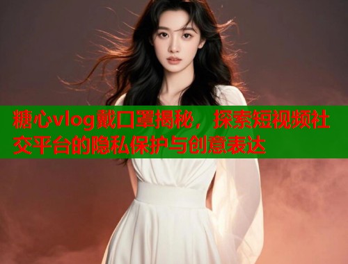 糖心vlog戴口罩揭秘，探索短视频社交平台的隐私保护与创意表达
