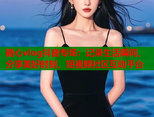 糖心vlog抖音专场：记录生活瞬间，分享美好时刻，短视频社区互动平台