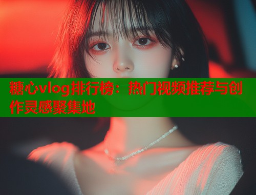 糖心vlog排行榜：热门视频推荐与创作灵感聚集地