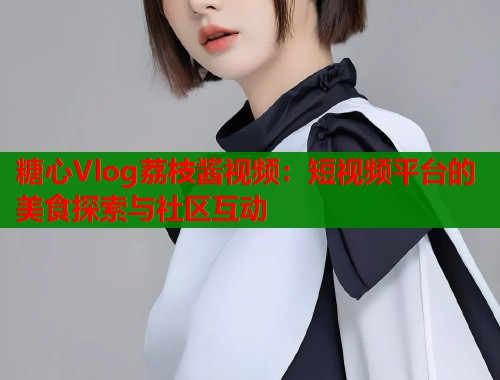糖心Vlog荔枝酱视频：短视频平台的美食探索与社区互动