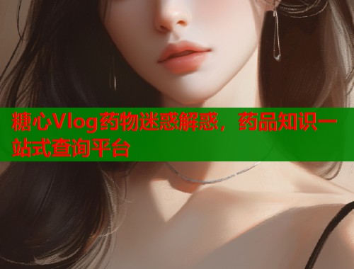 糖心Vlog药物迷惑解惑，药品知识一站式查询平台