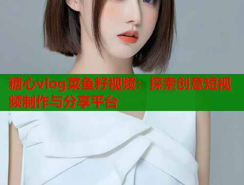 糖心vlog菜鱼籽视频：探索创意短视频制作与分享平台