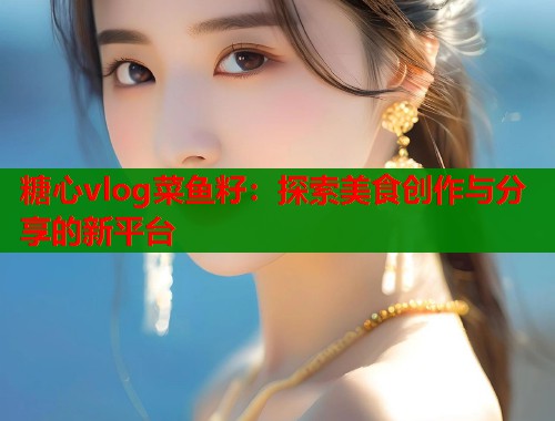 糖心vlog菜鱼籽：探索美食创作与分享的新平台