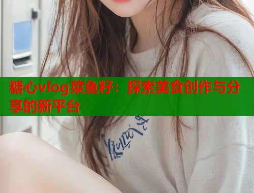 糖心vlog菜鱼籽：探索美食创作与分享的新平台
