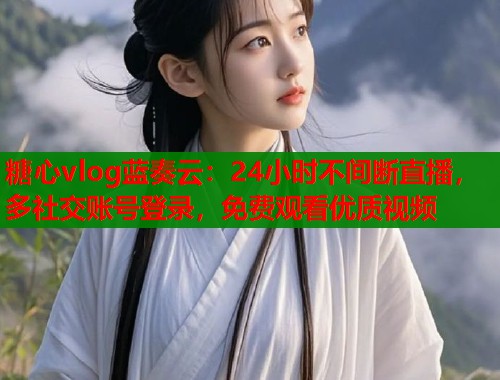 糖心vlog蓝奏云：24小时不间断直播，多社交账号登录，免费观看优质视频