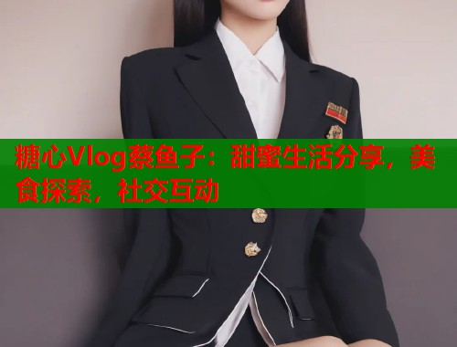 糖心Vlog蔡鱼子：甜蜜生活分享，美食探索，社交互动