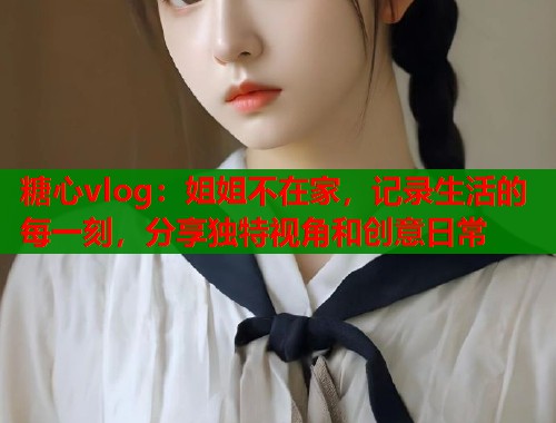 糖心vlog：姐姐不在家，记录生活的每一刻，分享独特视角和创意日常