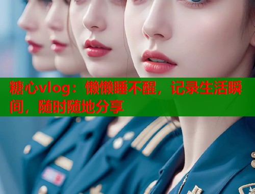 糖心vlog：懒懒睡不醒，记录生活瞬间，随时随地分享