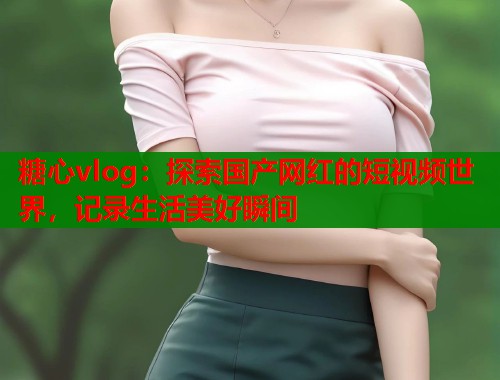 糖心vlog：探索国产网红的短视频世界，记录生活美好瞬间