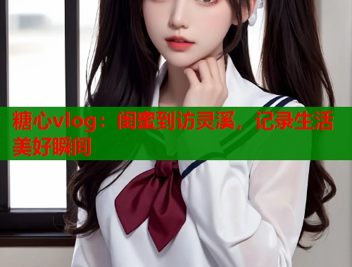 糖心vlog：闺蜜到访灵溪，记录生活美好瞬间