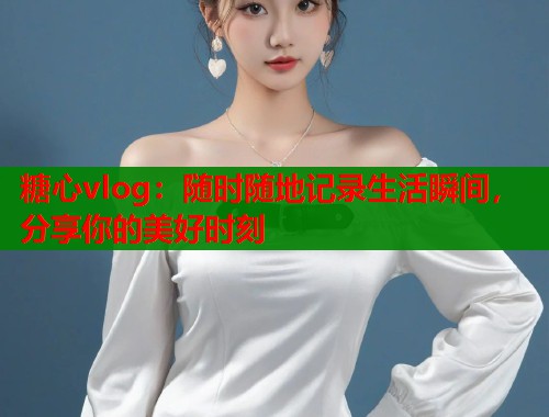 糖心vlog：随时随地记录生活瞬间，分享你的美好时刻