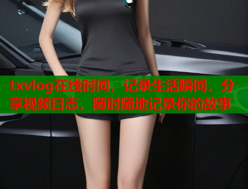 txvlog在线时间，记录生活瞬间，分享视频日志，随时随地记录你的故事
