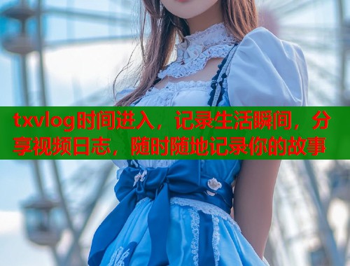 txvlog时间进入，记录生活瞬间，分享视频日志，随时随地记录你的故事