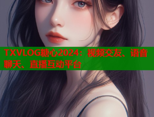 TXVLOG糖心2024：视频交友、语音聊天、直播互动平台