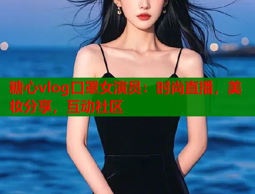 糖心vlog口罩女演员：时尚直播，美妆分享，互动社区