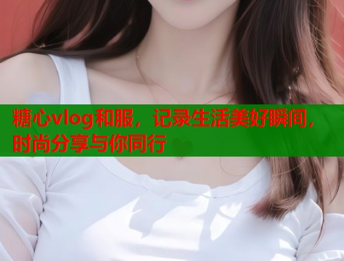 糖心vlog和服，记录生活美好瞬间，时尚分享与你同行