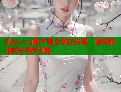 糖心vlog国产剧全集在线看，随时随地畅享最新剧集