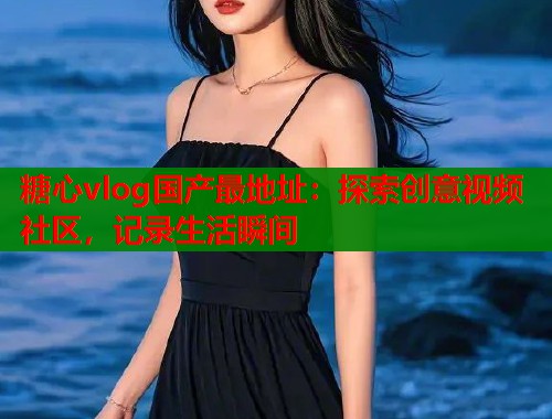 糖心vlog国产最地址：探索创意视频社区，记录生活瞬间