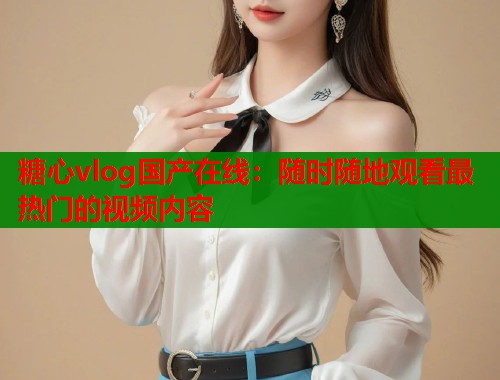 糖心vlog国产在线：随时随地观看最热门的视频内容